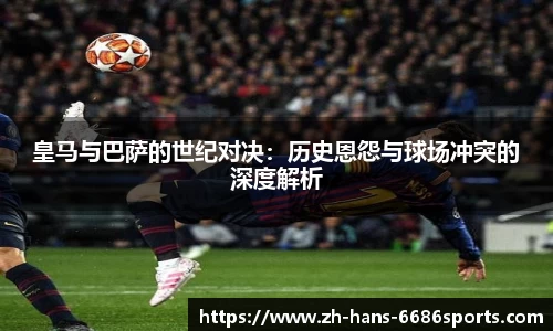 皇马与巴萨的世纪对决:历史恩怨与球场冲突的深度解析